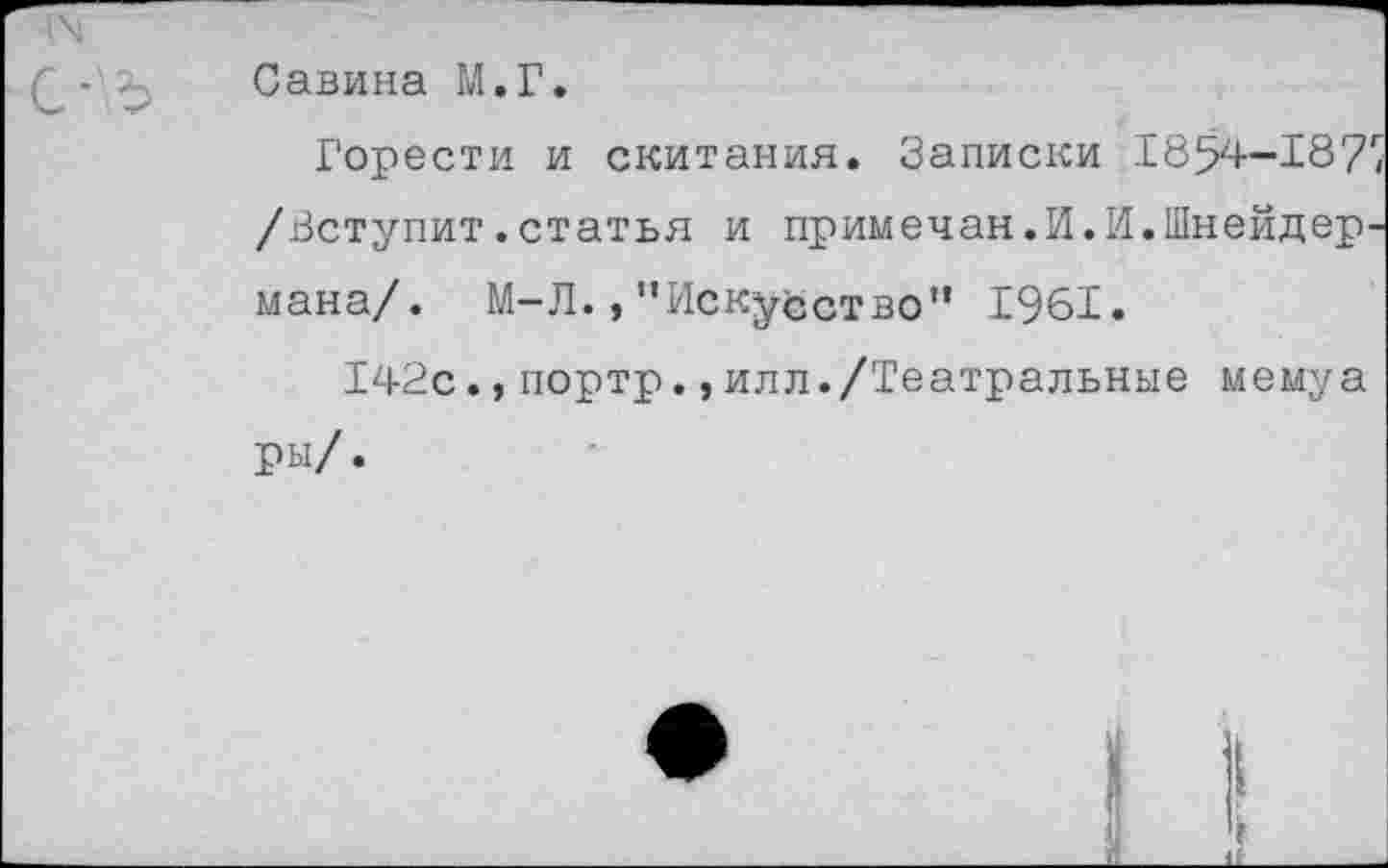 ﻿Савина М.Г.
Горести и скитания. Записки 1854-187'/ /Вступит.статья и примечая.И.И.Шнейдермана/. М-Л.,"Искусство” 1961.
142с.,портр.,илл./Театральные мемуа ры/.